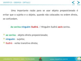 21
Uma importante razão para se usar objeto preposicionado é
evitar que o sujeito e o objeto, quando não colocados na ordem direta,
se confundam.
Ao sovina ninguém iludirá. / Ninguém iludirá ao/o sovina.
 ao sovina – objeto direto preposicionado;
 ninguém – sujeito;
 Iludirá – verbo transitivo direto;
 