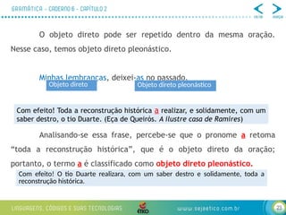 23
O objeto direto pode ser repetido dentro da mesma oração.
Nesse caso, temos objeto direto pleonástico.
Minhas lembranças, deixei-as no passado.
Analisando-se essa frase, percebe-se que o pronome a retoma
“toda a reconstrução histórica”, que é o objeto direto da oração;
portanto, o termo a é classificado como objeto direto pleonástico.
Objeto direto Objeto direto pleonástico
Com efeito! Toda a reconstrução histórica a realizar, e solidamente, com um
saber destro, o tio Duarte. (Eça de Queirós. A ilustre casa de Ramires)
Com efeito! O tio Duarte realizara, com um saber destro e solidamente, toda a
reconstrução histórica.
 