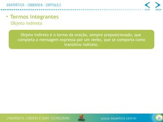 25
• Termos integrantes
Objeto indireto
Objeto indireto é o termo da oração, sempre preposicionado, que
completa a mensagem expressa por um verbo, que se comporta como
transitivo indireto.
 