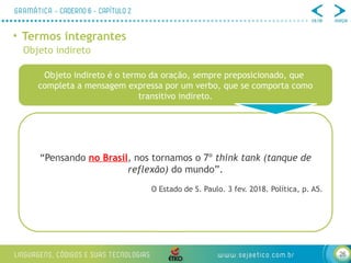 26
• Termos integrantes
Objeto indireto
Objeto indireto é o termo da oração, sempre preposicionado, que
completa a mensagem expressa por um verbo, que se comporta como
transitivo indireto.
“Pensando no Brasil, nos tornamos o 7º think tank (tanque de
reflexão) do mundo”.
O Estado de S. Paulo. 3 fev. 2018. Política, p. A5.
 