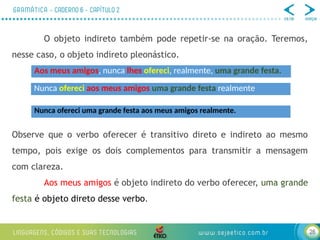 28
O objeto indireto também pode repetir-se na oração. Teremos,
nesse caso, o objeto indireto pleonástico.
Observe que o verbo oferecer é transitivo direto e indireto ao mesmo
tempo, pois exige os dois complementos para transmitir a mensagem
com clareza.
Aos meus amigos é objeto indireto do verbo oferecer, uma grande
festa é objeto direto desse verbo.
Aos meus amigos, nunca lhes ofereci, realmente, uma grande festa.
Nunca ofereci aos meus amigos uma grande festa realmente
Nunca ofereci uma grande festa aos meus amigos realmente.
 