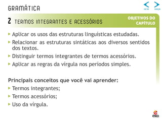 Aplicar os usos das estruturas linguísticas estudadas.
Relacionar as estruturas sintáticas aos diversos sentidos
dos textos.
Distinguir termos integrantes de termos acessórios.
Aplicar as regras da vírgula nos períodos simples.
Principais conceitos que você vai aprender:
Termos integrantes;
Termos acessórios;
Uso da vírgula.
 
