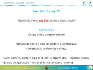 31
Exercício 10 – pág. 39
“Usando do direto que lhe confere a Constituição”
Alternativa E
Objeto direto e objeto indireto
“Usando do direto o qual lhe confere a Constituição.
A constituição confere-lhe o direto.
Quem confere, confere algo (o direto) a alguém (lhe – pronome pessoal
do caso oblíquo átono – função sintática de objeto indireto)
 
