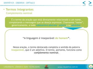 34
• Termos integrantes
Complemento nominal
É o termo da oração que está diretamente relacionado a um nome,
completando a mensagem que se deseja expressar. Chamamos “nome”,
genericamente, a todo substantivo abstrato, adjetivo ou advérbio.
“A linguagem é inseparável do homem”.
Nessa oração, o termo destacado completa o sentido da palavra
inseparável, que é um adjetivo. O termo, portanto, funciona como
complemento nominal.
 