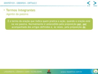 39
• Termos integrantes
Agente da passiva
É o termo da oração que indica quem pratica a ação, quando a oração está
na voz passiva. Normalmente é antecedido pela preposição por, per
acompanhada dos artigos definidos e, às vezes, pela preposição de.
 