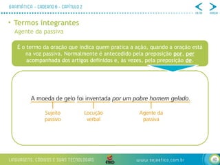 40
• Termos integrantes
Agente da passiva
É o termo da oração que indica quem pratica a ação, quando a oração está
na voz passiva. Normalmente é antecedido pela preposição por, per
acompanhada dos artigos definidos e, às vezes, pela preposição de.
 