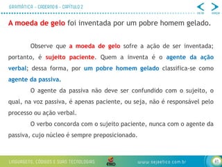 41
A moeda de gelo foi inventada por um pobre homem gelado.
Observe que a moeda de gelo sofre a ação de ser inventada;
portanto, é sujeito paciente. Quem a inventa é o agente da ação
verbal; dessa forma, por um pobre homem gelado classifica-se como
agente da passiva.
O agente da passiva não deve ser confundido com o sujeito, o
qual, na voz passiva, é apenas paciente, ou seja, não é responsável pelo
processo ou ação verbal.
O verbo concorda com o sujeito paciente, nunca com o agente da
passiva, cujo núcleo é sempre preposicionado.
 