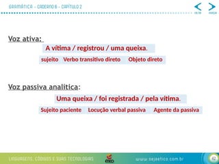 42
Voz ativa:
Voz passiva analítica:
A vítima / registrou / uma queixa.
Uma queixa / foi registrada / pela vítima.
sujeito Verbo transitivo direto Objeto direto
Sujeito paciente Locução verbal passiva Agente da passiva
 