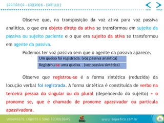 44
Observe que, na transposição da voz ativa para voz passiva
analítica, o que era objeto direto da ativa se transformou em sujeito da
passiva ou sujeito paciente e o que era sujeito da ativa se transformou
em agente da passiva.
Podemos ter voz passiva sem que o agente da passiva aparece.
Observe que registrou-se é a forma sintética (reduzida) da
locução verbal foi registrada. A forma sintética é constituída de verbo na
terceira pessoa do singular ou do plural (dependendo do sujeito) + o
pronome se, que é chamado de pronome apassivador ou partícula
apassivadora.
Um queixa foi registrada. (voz passiva analítica)
Registrou-se uma queixa. . (voz passiva sintética)
 