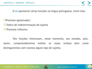 48
O se apresenta várias funções na língua portuguesa, entre elas:
Pronome apassivador;
 Índice de indeterminação do sujeito
 Pronome reflexivo
Tais funções interessam, nesse momento, aos estudos, pois,
assim, compreenderemos melhor as vozes verbais bem como
distinguiremos com clareza alguns tipo de sujeito.
 