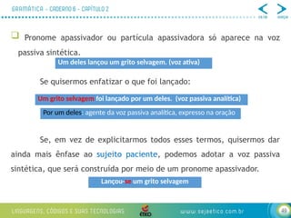 49
 Pronome apassivador ou partícula apassivadora só aparece na voz
passiva sintética.
Se quisermos enfatizar o que foi lançado:
Se, em vez de explicitarmos todos esses termos, quisermos dar
ainda mais ênfase ao sujeito paciente, podemos adotar a voz passiva
sintética, que será construída por meio de um pronome apassivador.
Um deles lançou um grito selvagem. (voz ativa)
Um grito selvagem foi lançado por um deles. (voz passiva analítica)
Lançou-se um grito selvagem
Por um deles: agente da voz passiva analítica, expresso na oração
 