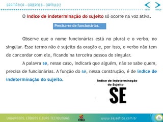 50
O índice de indeterminação do sujeito só ocorre na voz ativa.
Observe que o nome funcionárias está no plural e o verbo, no
singular. Esse termo não é sujeito da oração e, por isso, o verbo não tem
de concordar com ele, ficando na terceira pessoa do singular.
A palavra se, nesse caso, indicará que alguém, não se sabe quem,
precisa de funcionárias. A função do se, nessa construção, é de índice de
indeterminação do sujeito.
Precisa-se de funcionárias.
 