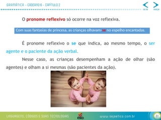 51
O pronome reflexivo só ocorre na voz reflexiva.
É pronome reflexivo o se que indica, ao mesmo tempo, o ser
agente e o paciente da ação verbal.
Nesse caso, as crianças desempenham a ação de olhar (são
agentes) e olham a si mesmas (são pacientes da ação).
Com suas fantasias de princesa, as crianças olhavam-se no espelho encantadas.
 