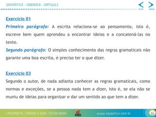 53
Exercício 01
Primeiro parágrafo: A escrita relaciona-se ao pensamento, isto é,
escreve bem quem aprendeu a encontrar ideias e a concatená-las no
texto.
Segundo parágrafo: O simples conhecimento das regras gramaticais não
garante uma boa escrita, é preciso ter o que dizer.
Exercício 03
Segundo o autor, de nada adianta conhecer as regras gramaticais, como
normas e exceções, se a pessoa nada tem a dizer, isto é, se ela não se
muniu de ideias para organizar e dar um sentido ao que tem a dizer.
 