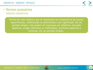 56
• Termos acessórios
Adjunto adnominal
Termos de valor adjetivo que se relacionam aos substantivos da oração,
especificando, modificando ou delimitando o seu significado. Em um
período simples, eles podem ser expressos por adjetivos, locuções
adjetivas, artigos (definidos ou indefinidos), pronomes adjetivos e
numerais, em um período simples.
 