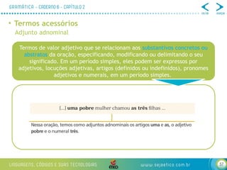 57
• Termos acessórios
Adjunto adnominal
Termos de valor adjetivo que se relacionam aos substantivos concretos ou
abstratos da oração, especificando, modificando ou delimitando o seu
significado. Em um período simples, eles podem ser expressos por
adjetivos, locuções adjetivas, artigos (definidos ou indefinidos), pronomes
adjetivos e numerais, em um período simples.
 