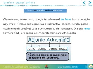 58
Observe que, nesse caso, o adjunto adnominal de ferro é uma locução
adjetiva (= férrea) que específica o substantivo casinha, sendo, porém,
totalmente dispensável para a compreensão da mensagem. O artigo uma
também é adjunto adnominal do substantivo concreto casinha.
(...) faça uma casinha de ferro para mim.
 