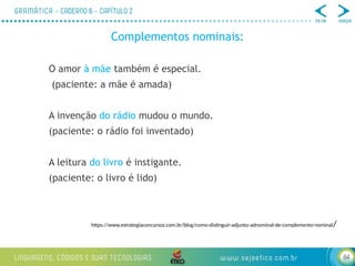 64
Complementos nominais:
O amor à mãe também é especial.
(paciente: a mãe é amada)
A invenção do rádio mudou o mundo.
(paciente: o rádio foi inventado)
A leitura do livro é instigante.
(paciente: o livro é lido)
https://www.estrategiaconcursos.com.br/blog/como-distinguir-adjunto-adnominal-de-complemento-nominal/
 