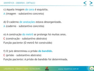 66
c) Aquela imagem de cera é esquisita.
A (imagem – substantivo concreto)
d) O caderno de anotações estava desorganizado.
A (caderno – substantivo concreto)
e) A construção do metrô se prolonga há muitos anos.
C (construção – substantivo abstrato)
Função paciente (O metrô foi construído)
f) O juiz determinou a prisão do bandido.
C (prisão – substantivo abstrato)
Função paciente: A prisão do bandido foi determinada.
 