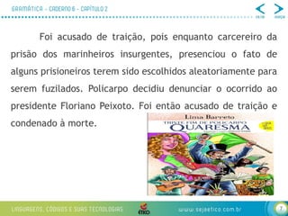 7
Foi acusado de traição, pois enquanto carcereiro da
prisão dos marinheiros insurgentes, presenciou o fato de
alguns prisioneiros terem sido escolhidos aleatoriamente para
serem fuzilados. Policarpo decidiu denunciar o ocorrido ao
presidente Floriano Peixoto. Foi então acusado de traição e
condenado à morte.
 