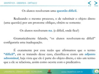 70
Os alunos resolveram uma questão difícil.
Realizando o mesmo processo, o de substituir o objeto direto
(uma questão) por um pronome oblíquo, obtém-se somente:
Os alunos resolveram-na. (e difícil, onde fica?)
Gramaticalmente falando, “os alunos resolveram-na difícil”
configuraria uma inadequação.
É exatamente por essa razão que afirmamos que o termo
“difícil”, em se tratando desse caso, classifica-se como um adjunto
adnominal, haja vista que ele é parte do objeto direto, e não um termo
que a ele se relaciona, assim como ocorre com o predicativo.
 