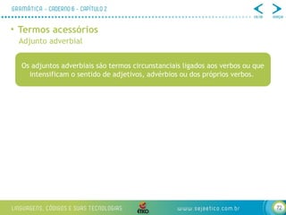 72
• Termos acessórios
Adjunto adverbial
Os adjuntos adverbiais são termos circunstanciais ligados aos verbos ou que
intensificam o sentido de adjetivos, advérbios ou dos próprios verbos.
 