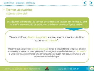 73
• Termos acessórios
Adjunto adverbial
Os adjuntos adverbiais são termos circunstanciais ligados aos verbos ou que
intensificam o sentido de adjetivos, advérbios ou dos próprios verbos.
“Minhas filhas, dentro em pouco estarei morta e vocês vão ficar
sozinhas no mundo”.
Observe que a expressão dentro em pouco indica a circunstância temporal em que
acontecerá a morte da mãe, portanto é um adjunto adverbial de tempo. No mundo
é uma expressão que indica uma circunstância de lugar. Por isso, no mundo é um
adjunto adverbial de lugar.
 