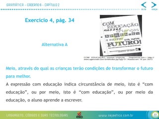 77
Exercício 4, pág. 34
Alternativa A
Meio, através do qual as crianças terão condições de transformar o futuro
para melhor.
A expressão com educação indica circunstância de meio, isto é “com
educação”, ou por meio, isto é “com educação”, ou por meio da
educação, o aluno aprende a escrever.
 