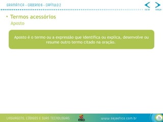 79
• Termos acessórios
Aposto
Aposto é o termo ou a expressão que identifica ou explica, desenvolve ou
resume outro termo citado na oração.
 
