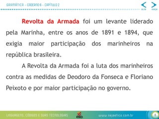 8
Revolta da Armada foi um levante liderado
pela Marinha, entre os anos de 1891 e 1894, que
exigia maior participação dos marinheiros na
república brasileira.
A Revolta da Armada foi a luta dos marinheiros
contra as medidas de Deodoro da Fonseca e Floriano
Peixoto e por maior participação no governo.
 