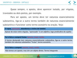82
Quase sempre, o aposto, deve aparecer isolado, por vírgulas,
travessões ou dois-pontos, por exemplo.
Para ser aposto, um termo deve ter natureza essencialmente
substantiva, liga-se a outro termo também de natureza essencialmente
substantiva e funcionar como termo acessório na oração. Veja:
O rapaz, apressado, abandonou o treino de futebol.
Apesar de estar entre vírgulas, “apressado” é um adjetivo, logo predicativo do sujeito
Fui à feira e comprei frutas: banana, maçã, melão.
O termo destacado tem natureza essencialmente substantiva, liga-se a outro termo
também de natureza substantiva “frutas”, termo acessório.
Fui à feira e comprei: banana, maçã, melão.
Não temos um aposto, mas sim um objeto direto. Termo integrante
 