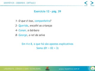 91
Exercício 12 – pág. 39
1- O que é isso, companheiro?
2- Querida, encolhi as crianças
4- Conan, o bárbaro
8- George, o rei da selva
Em 4 e 8, o que há são apostos explicativos
Soma (01 + 02 = 3)
 