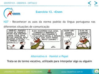 92
Exercício 13. +Enem
H27 - Reconhecer os usos da norma padrão da língua portuguesa nas
diferentes situações de comunicação
Alternativa A – Hamlet e Papai
Trata-se do termo vocativo, utilizado para interpelar algo ou alguém
 