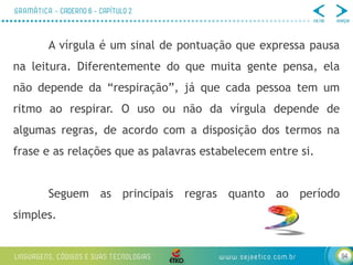 94
A vírgula é um sinal de pontuação que expressa pausa
na leitura. Diferentemente do que muita gente pensa, ela
não depende da “respiração”, já que cada pessoa tem um
ritmo ao respirar. O uso ou não da vírgula depende de
algumas regras, de acordo com a disposição dos termos na
frase e as relações que as palavras estabelecem entre si.
Seguem as principais regras quanto ao período
simples.
 