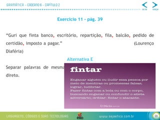 99
Exercício 11 – pág. 39
“Guri que finta banco, escritório, repartição, fila, balcão, pedido de
certidão, imposto a pagar.” (Lourenço
Diaféria)
Alternativa E
Separar palavras de mesma função sintática, nesse caso, de objeto
direto.
 