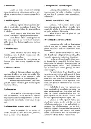 2-10
Linhas líderes
Líderes são linhas sólidas, com uma seta
numa das pontas, e indicam uma parte ou por-
ção de uma nota, número, ou uma outra referên-
cia.
Linhas de ruptura
Linhas de ruptura indicam que uma por-
ção do objeto não é mostrada no desenho. Para
pequenas rupturas as linhas são feitas sólidas, e
à mão livre.
Longas rupturas são feitas com linhas
sólidas, com régua e ziguezagues intercalados..
Eixos, hastes, tubos e outras partes que
têm uma porção de seu comprimento interrom-
pido, têm o final da interrupção como indica a
figura 2-16.
Linhas fantasmas
Linhas fantasmas indicam a posição al-
ternada de partes do objeto, ou da posição rela-
tiva de uma parte perdida.
Linhas fantasmas são compostas de um
longo e dois curtos traços, espaçados regular-
mente.
Linhas de hachuras
Linhas de hachuras indicam superfícies
expostas do objeto, na vista seccionada. Elas
são geralmente finas, cheias, mas devem variar
com a espécie de material mostrado na seção.
As meias secções são usadas com vanta-
gem em objetos simétricos, para mostrar a parte
interior e exterior.
Linhas ocultas
Linhas ocultas indicam margens invisí-
veis ou contornos. Linhas ocultas são feitas de
traços curtos espaçados regularmente e, são fre-
qüentemente, classificadas como linhas traceja-
das.
Linhas de contorno ou de arestas visíveis
Linhas de contorno ou de arestas são
usadas em todas as linhas do desenho, represen-
tando as linhas visíveis do objeto.
Linhas ponteadas ou interrompidas
Linhas ponteadas (pontos de costura) ou
interrompidas, ou ainda costuradas, consistem
de uma série de pequenos traços, espaçados re-
gularmente.
Linhas de corte e vista de corte
Linhas de corte indicam o plano no qual
uma vista seccional do objeto é tomada. Na fi-
gura 2-16, a linha de corte A-A indica o plano
no qual a seção A-A foi tomada.
Vista de corte indica o plano do qual
uma superfície é vista.
INTERPRETANDO DESENHOS
Um desenho não pode ser interpretado
todo de uma vez, do mesmo modo que, uma
planta inteira não pode ser interpretada numa
olhadela.
Ambos devem ser interpretados uma li-
nha de cada vez. Interpretar um desenho, efeti-
vamente, segue um procedimento sistemático.
Na abertura de um desenho, leia o núme-
ro do desenho e a descrição do artigo. Depois
cheque qual é o modelo, a última alteração, e o
próximo conjunto listado. Tendo determinado
que o desenho está correto, prossiga na leitura
das ilustrações.
Na interpretação de um desenho de mui-
tas vistas, primeiro pegue a idéia geral da forma
do objeto pela discriminação de todas as vistas,
então selecione uma vista para um estudo mais
cuidadoso. Checando a vista adjacente várias
vezes, será possível determinar o que cada linha
representa.
Cada linha de uma vista representa uma
troca na direção da superfície, mas outra vista
deve ser consultada para determinar qual foi a
troca.Por exemplo, um círculo sobre uma vista
pode significar um furo ou uma saliência, como
na vista superior do objeto na figura 2-18.
Olhando a vista superior, vemos dois
círculos; no entanto a outra vista deve ser con-
sultada para determinar o que cada círculo re-
presenta. Uma olhada em outra vista nos infor-
ma que o pequeno círculo representa um furo; e
o grande representa uma saliência. -Do mesmo
modo, a vista superior deve ser consultada para
determinar a forma do furo e da saliência.
 