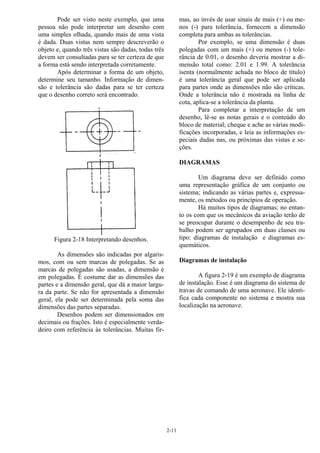2-11
Pode ser visto neste exemplo, que uma
pessoa não pode interpretar um desenho com
uma simples olhada, quando mais de uma vista
é dada. Duas vistas nem sempre descreverão o
objeto e, quando três vistas são dadas, todas três
devem ser consultadas para se ter certeza de que
a forma está sendo interpretada corretamente.
Após determinar a forma de um objeto,
determine seu tamanho. Informação de dimen-
são e tolerância são dadas para se ter certeza
que o desenho correto será encontrado.
Figura 2-18 Interpretando desenhos.
As dimensões são indicadas por algaris-
mos, com ou sem marcas de polegadas. Se as
marcas de polegadas são usadas, a dimensão é
em polegadas. É costume dar as dimensões das
partes e a dimensão geral, que dá a maior largu-
ra da parte. Se não for apresentada a dimensão
geral, ela pode ser determinada pela soma das
dimensões das partes separadas.
Desenhos podem ser dimensionados em
decimais ou frações. Isto é especialmente verda-
deiro com referência às tolerâncias. Muitas fir-
mas, ao invés de usar sinais de mais (+) ou me-
nos (-) para tolerância, fornecem a dimensão
completa para ambas as tolerâncias.
Por exemplo, se uma dimensão é duas
polegadas com um mais (+) ou menos (-) tole-
rância de 0.01, o desenho deveria mostrar a di-
mensão total como: 2.01 e 1.99. A tolerância
isenta (normalmente achada no bloco de título)
é uma tolerância geral que pode ser aplicada
para partes onde as dimensões não são críticas.
Onde a tolerância não é mostrada na linha de
cota, aplica-se a tolerância da planta.
Para completar a interpretação de um
desenho, lê-se as notas gerais e o conteúdo do
bloco de material; cheque e ache as várias modi-
ficações incorporadas, e leia as informações es-
peciais dadas nas, ou próximas das vistas e se-
ções.
DIAGRAMAS
Um diagrama deve ser definido como
uma representação gráfica de um conjunto ou
sistema; indicando as várias partes e, expressa-
mente, os métodos ou princípios de operação.
Há muitos tipos de diagramas; no entan-
to os com que os mecânicos da aviação terão de
se preocupar durante o desempenho de seu tra-
balho podem ser agrupados em duas classes ou
tipo: diagramas de instalação e diagramas es-
quemáticos.
Diagramas de instalação
A figura 2-19 é um exemplo de diagrama
de instalação. Esse é um diagrama do sistema de
travas de comando de uma aeronave. Ele identi-
fica cada componente no sistema e mostra sua
localização na aeronave.
 