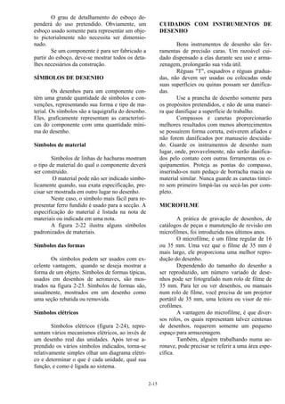 2-15
O grau de detalhamento do esboço de-
penderá do uso pretendido. Obviamente, um
esboço usado somente para representar um obje-
to pictorialmente não necessita ser dimensio-
nado.
Se um componente é para ser fabricado a
partir do esboço, deve-se mostrar todos os deta-
lhes necessários da construção.
SÍMBOLOS DE DESENHO
Os desenhos para um componente con-
têm uma grande quantidade de símbolos e con-
venções, representando sua forma e tipo de ma-
terial. Os símbolos são a taquigrafia do desenho.
Eles, graficamente representam as característi-
cas do componente com uma quantidade míni-
ma do desenho.
Símbolos de material
Símbolos de linhas de hachuras mostram
o tipo de material do qual o componente deverá
ser construído.
O material pode não ser indicado simbo-
licamente quando, sua exata especificação, pre-
cisar ser mostrada em outro lugar no desenho.
Neste caso, o símbolo mais fácil para re-
presentar ferro fundido é usado para a secção. A
especificação do material é listada na nota de
materiais ou indicada em uma nota.
A figura 2-22 ilustra alguns símbolos
padronizados de materiais.
Símbolos das formas
Os símbolos podem ser usados com ex-
celente vantagem, quando se deseja mostrar a
forma de um objeto. Símbolos de formas típicas,
usados em desenhos de aeronaves, são mos-
trados na figura 2-23. Símbolos de formas são,
usualmente, mostrados em um desenho como
uma seção rebatida ou removida.
Símbolos elétricos
Símbolos elétricos (figura 2-24), repre-
sentam vários mecanismos elétricos, ao invés de
um desenho real das unidades. Após ter-se a-
prendido os vários símbolos indicados, torna-se
relativamente simples olhar um diagrama elétri-
co e determinar o que é cada unidade, qual sua
função, e como é ligada ao sistema.
CUIDADOS COM INSTRUMENTOS DE
DESENHO
Bons instrumentos de desenho são fer-
ramentas de precisão caras. Um razoável cui-
dado dispensado a elas durante seu uso e arma-
zenagem, prolongarão sua vida útil.
Réguas "T", esquadros e réguas gradua-
das, não devem ser usadas ou colocadas onde
suas superfícies ou quinas possam ser danifica-
das.
Use a prancha de desenho somente para
os propósitos pretendidos, e não de uma manei-
ra que danifique a superfície de trabalho.
Compassos e canetas proporcionarão
melhores resultados com menos aborrecimentos
se possuírem forma correta, estiverem afiados e
não forem danificados por manuseio descuida-
do. Guarde os instrumentos de desenho num
lugar, onde, provavelmente, não serão danifica-
dos pelo contato com outras ferramentas ou e-
quipamentos. Proteja as pontas do compasso,
inserindo-os num pedaço de borracha macia ou
material similar. Nunca guarde as canetas tintei-
ro sem primeiro limpá-las ou secá-las por com-
pleto.
MICROFILME
A prática de gravação de desenhos, de
catálogos de peças e manutenção de revisão em
microfilmes, foi introduzida nos últimos anos.
O microfilme, é um filme regular de 16
ou 35 mm. Uma vez que o filme de 35 mm é
mais largo, ele proporciona uma melhor repro-
dução do desenho.
Dependendo do tamanho do desenho a
ser reproduzido, um número variado de dese-
nhos pode ser fotografado num rolo de filme de
35 mm. Para ler ou ver desenhos, ou manuais
num rolo de filme, você precisa de um projetor
portátil de 35 mm, uma leitora ou visor de mi-
crofilmes.
A vantagem do microfilme, é que diver-
sos rolos, os quais representam talvez centenas
de desenhos, requerem somente um pequeno
espaço para armazenagem.
Também, alguém trabalhando numa ae-
ronave, pode precisar se referir a uma área espe-
cífica.
 