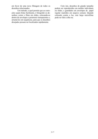 2-17
em favor de uma nova filmagem de todos os
desenhos relacionados.
Um método, o qual permite que as corre-
ções sejam feitas facilmente, é fotografar os de-
senhos, cortar o filme em slides, colocando-os
dentro de envelopes e protetores transparentes e,
arrumá-los em sequências, para que os desenhos
desejados possam ser localizados rapidamente.
Com isto, desenhos de grande tamanho
podem ser reproduzidos em moldes individuais
ou slides, e guardados em envelopes de papel
regular mantidos em arquivo comum. Quando
colocado contra a luz, este largo microfilme
pode ser lido a olho nu.
 