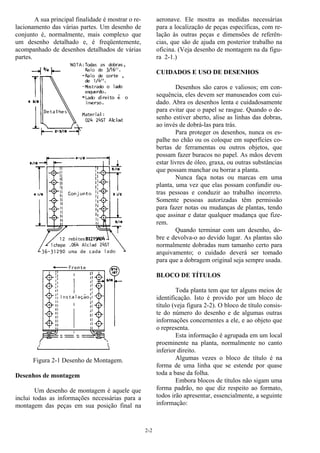 2-2
A sua principal finalidade é mostrar o re-
lacionamento das várias partes. Um desenho de
conjunto é, normalmente, mais complexo que
um desenho detalhado e, é freqüentemente,
acompanhado de desenhos detalhados de várias
partes.
Figura 2-1 Desenho de Montagem.
Desenhos de montagem
Um desenho de montagem é aquele que
inclui todas as informações necessárias para a
montagem das peças em sua posição final na
aeronave. Ele mostra as medidas necessárias
para a localização de peças específicas, com re-
lação às outras peças e dimensões de referên-
cias, que são de ajuda em posterior trabalho na
oficina. (Veja desenho de montagem na da figu-
ra 2-1.)
CUIDADOS E USO DE DESENHOS
Desenhos são caros e valiosos; em con-
sequência, eles devem ser manuseados com cui-
dado. Abra os desenhos lenta e cuidadosamente
para evitar que o papel se rasgue. Quando o de-
senho estiver aberto, alise as linhas das dobras,
ao invés de dobrá-las para trás.
Para proteger os desenhos, nunca os es-
palhe no chão ou os coloque em superfícies co-
bertas de ferramentas ou outros objetos, que
possam fazer buracos no papel. As mãos devem
estar livres de óleo, graxa, ou outras substâncias
que possam manchar ou borrar a planta.
Nunca faça notas ou marcas em uma
planta, uma vez que elas possam confundir ou-
tras pessoas e conduzir ao trabalho incorreto.
Somente pessoas autorizadas têm permissão
para fazer notas ou mudanças de plantas, tendo
que assinar e datar qualquer mudança que fize-
rem.
Quando terminar com um desenho, do-
bre e devolva-o ao devido lugar. As plantas são
normalmente dobradas num tamanho certo para
arquivamento; o cuidado deverá ser tomado
para que a dobragem original seja sempre usada.
BLOCO DE TÍTULOS
Toda planta tem que ter alguns meios de
identificação. Isto é provido por um bloco de
título (veja figura 2-2). O bloco de título consis-
te do número do desenho e de algumas outras
informações concernentes a ele, e ao objeto que
o representa.
Esta informação é agrupada em um local
proeminente na planta, normalmente no canto
inferior direito.
Algumas vezes o bloco de título é na
forma de uma linha que se estende por quase
toda a base da folha.
Embora blocos de títulos não sigam uma
forma padrão, no que diz respeito ao formato,
todos irão apresentar, essencialmente, a seguinte
informação:
 