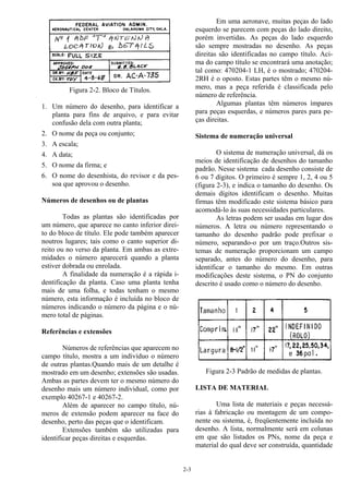 2-3
Figura 2-2. Bloco de Títulos.
1. Um número do desenho, para identificar a
planta para fins de arquivo, e para evitar
confusão dela com outra planta;
2. O nome da peça ou conjunto;
3. A escala;
4. A data;
5. O nome da firma; e
6. O nome do desenhista, do revisor e da pes-
soa que aprovou o desenho.
Números de desenhos ou de plantas
Todas as plantas são identificadas por
um número, que aparece no canto inferior direi-
to do bloco de título. Ele pode também aparecer
noutros lugares; tais como o canto superior di-
reito ou no verso da planta. Em ambas as extre-
midades o número aparecerá quando a planta
estiver dobrada ou enrolada.
A finalidade da numeração é a rápida i-
dentificação da planta. Caso uma planta tenha
mais de uma folha, e todas tenham o mesmo
número, esta informação é incluída no bloco de
números indicando o número da página e o nú-
mero total de páginas.
Referências e extensões
Números de referências que aparecem no
campo título, mostra a um indivíduo o número
de outras plantas.Quando mais de um detalhe é
mostrado em um desenho; extensões são usadas.
Ambas as partes devem ter o mesmo número do
desenho mais um número individual, como por
exemplo 40267-1 e 40267-2.
Além de aparecer no campo título, nú-
meros de extensão podem aparecer na face do
desenho, perto das peças que o identificam.
Extensões também são utilizadas para
identificar peças direitas e esquerdas.
Em uma aeronave, muitas peças do lado
esquerdo se parecem com peças do lado direito,
porém invertidas. As peças do lado esquerdo
são sempre mostradas no desenho. As peças
direitas são identificadas no campo título. Aci-
ma do campo título se encontrará uma anotação;
tal como: 470204-1 LH, é o mostrado; 470204-
2RH é o oposto. Estas partes têm o mesmo nú-
mero, mas a peça referida é classificada pelo
número de referência.
Algumas plantas têm números ímpares
para peças esquerdas, e números pares para pe-
ças direitas.
Sistema de numeração universal
O sistema de numeração universal, dá os
meios de identificação de desenhos do tamanho
padrão. Nesse sistema cada desenho consiste de
6 ou 7 dígitos. O primeiro é sempre 1, 2, 4 ou 5
(figura 2-3), e indica o tamanho do desenho. Os
demais dígitos identificam o desenho. Muitas
firmas têm modificado este sistema básico para
acomodá-lo às suas necessidades particulares.
As letras podem ser usadas em lugar dos
números. A letra ou número representando o
tamanho do desenho padrão pode prefixar o
número, separando-o por um traço.Outros sis-
temas de numeração proporcionam um campo
separado, antes do número do desenho, para
identificar o tamanho do mesmo. Em outras
modificações deste sistema, o PN do conjunto
descrito é usado como o número do desenho.
Figura 2-3 Padrão de medidas de plantas.
LISTA DE MATERIAL
Uma lista de materiais e peças necessá-
rias à fabricação ou montagem de um compo-
nente ou sistema, é, freqüentemente incluída no
desenho. A lista, normalmente será em colunas
em que são listados os PNs, nome da peça e
material do qual deve ser construída, quantidade
 