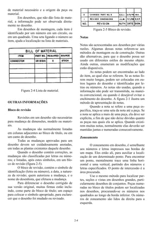 2-4
de material necessário e a origem da peça ou
material.
Em desenhos, que não dão lista de mate-
rial, a informação pode ser observada direta-
mente no desenho.
Em desenhos de montagem, cada item é
identificado por um número em um círculo, ou
em um quadrado. Uma seta ligando o número ao
item, ajuda a localização na lista de materiais.
Figura 2-4 Lista de material.
OUTRAS INFORMAÇÕES
Bloco de revisão
Revisões em um desenho são necessárias
para mudança de dimensões, modelo ou materi-
ais.
As mudanças são normalmente listadas
em colunas adjacentes ao bloco de título, ou em
um canto do desenho.
Todas as mudanças aprovadas para um
desenho devem ser cuidadosamente anotadas,
em todas as plantas existentes daquele desenho.
Quando o desenho contém correções, as
mudanças são classificadas por letras ou núme-
ros; e listadas, após estes símbolos, em um blo-
co de revisão (figura 2-5).
O bloco de revisão, contém o símbolo de
identificação (letra ou número), a data, a nature-
za da revisão; quem autorizou a mudança, e o
nome do desenhista, que efetuou a mudança.
Para diferenciar o desenho corrigido de
sua versão original, muitas firmas estão inclu-
indo, como parte do bloco de título; um espaço
para colocar o símbolo apropriado, para esclare-
cer que o desenho foi mudado ou revisado.
Figura 2-5 Bloco de revisão.
Notas
Notas são acrescentadas aos desenhos por várias
razões. Algumas dessas notas referem-se aos
métodos de montagem ou de construção. Outras
dão alternativas, para que o desenho possa ser
usado em diferentes estilos do mesmo objeto.
Ainda outras, enumeram as modificações que
estão disponíveis.
As notas podem ser encontradas ao lado
do item, ao qual elas se referem. Se as notas fo-
rem muito longas, podem ser colocadas em ou-
tros lugares do desenho e identificadas por le-
tras ou números. As notas são usadas, quando a
informação não pode ser transmitida, na manei-
ra convencional, ou quando é desejável evitar o
enchimento do desenho. A figura 2-1 ilustra um
método de apresentação de notas.
Quando a nota se refere a uma peça es-
pecífica, traça-se uma seta da nota até a peça. Se
a nota se aplica a mais de uma peça, ela deve ser
explícita, a fim de que não deixe dúvidas quanto
as peças nas quais ela se aplica. Quando existi-
rem muitas notas, normalmente elas deverão ser
mantidas juntas e numeradas consecutivamente.
Zoneamento
O zoneamento em desenho, é semelhante
aos números e letras impressos nas bordas de
um mapa. Eles estão ali, para auxiliar a locali-
zação de um determinado ponto. Para encontrar
um ponto, mentalmente trace uma linha hori-
zontal e uma vertical, partindo dos números e
letras especificados. O ponto de intercessão é a
área procurada.
Use o mesmo método para localizar par-
tes, seções e vistas em desenhos grandes, parti-
cularmente desenhos de conjuntos. Peças nume-
radas no bloco de títulos podem ser localizadas
nos desenhos, procurando-se os números nos
quadrados ao longo da borda inferior. Os núme-
ros de zoneamento são lidos da direita para a
esquerda.
 