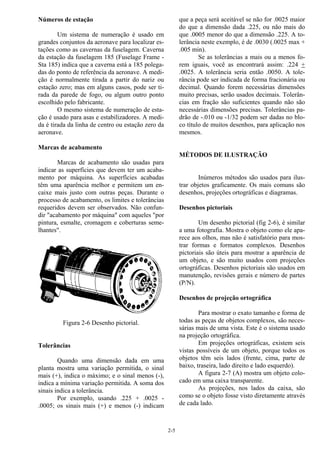 2-5
Números de estação
Um sistema de numeração é usado em
grandes conjuntos da aeronave para localizar es-
tações como as cavernas da fuselagem. Caverna
da estação da fuselagem 185 (Fuselage Frame -
Sta 185) indica que a caverna está a 185 polega-
das do ponto de referência da aeronave. A medi-
ção é normalmente tirada a partir do nariz ou
estação zero; mas em alguns casos, pode ser ti-
rada da parede de fogo, ou algum outro ponto
escolhido pelo fabricante.
O mesmo sistema de numeração de esta-
ção é usado para asas e estabilizadores. A medi-
da é tirada da linha de centro ou estação zero da
aeronave.
Marcas de acabamento
Marcas de acabamento são usadas para
indicar as superfícies que devem ter um acaba-
mento por máquina. As superfícies acabadas
têm uma aparência melhor e permitem um en-
caixe mais justo com outras peças. Durante o
processo de acabamento, os limites e tolerâncias
requeridos devem ser observados. Não confun-
dir "acabamento por máquina" com aqueles "por
pintura, esmalte, cromagem e coberturas seme-
lhantes".
Figura 2-6 Desenho pictorial.
Tolerâncias
Quando uma dimensão dada em uma
planta mostra uma variação permitida, o sinal
mais (+), indica o máximo; e o sinal menos (-),
indica a mínima variação permitida. A soma dos
sinais indica a tolerância.
Por exemplo, usando .225 + .0025 -
.0005; os sinais mais (+) e menos (-) indicam
que a peça será aceitável se não for .0025 maior
do que a dimensão dada .225, ou não mais do
que .0005 menor do que a dimensão .225. A to-
lerância neste exemplo, é de .0030 (.0025 max +
.005 min).
Se as tolerâncias a mais ou a menos fo-
rem iguais, você as encontrará assim: .224 +
.0025. A tolerância seria então .0050. A tole-
rância pode ser indicada de forma fracionária ou
decimal. Quando forem necessárias dimensões
muito precisas, serão usados decimais. Tolerân-
cias em fração são suficientes quando não são
necessárias dimensões precisas. Tolerâncias pa-
drão de -.010 ou -1/32 podem ser dadas no blo-
co título de muitos desenhos, para aplicação nos
mesmos.
MÉTODOS DE ILUSTRAÇÃO
Inúmeros métodos são usados para ilus-
trar objetos graficamente. Os mais comuns são
desenhos, projeções ortográficas e diagramas.
Desenhos pictoriais
Um desenho pictorial (fig 2-6), é similar
a uma fotografia. Mostra o objeto como ele apa-
rece aos olhos, mas não é satisfatório para mos-
trar formas e formatos complexos. Desenhos
pictoriais são úteis para mostrar a aparência de
um objeto, e são muito usados com projeções
ortográficas. Desenhos pictoriais são usados em
manutenção, revisões gerais e número de partes
(P/N).
Desenhos de projeção ortográfica
Para mostrar o exato tamanho e forma de
todas as peças de objetos complexos, são neces-
sárias mais de uma vista. Este é o sistema usado
na projeção ortográfica.
Em projeções ortográficas, existem seis
vistas possíveis de um objeto, porque todos os
objetos têm seis lados (frente, cima, parte de
baixo, traseira, lado direito e lado esquerdo).
A figura 2-7 (A) mostra um objeto colo-
cado em uma caixa transparente.
As projeções, nos lados da caixa, são
como se o objeto fosse visto diretamente através
de cada lado.
 