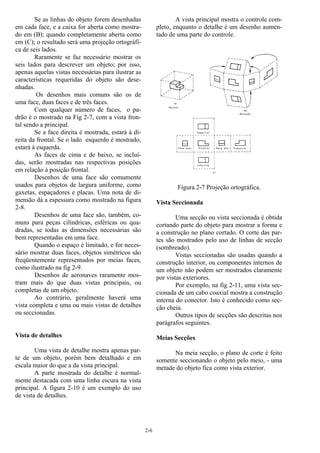 2-6
Se as linhas do objeto forem desenhadas
em cada face, e a caixa for aberta como mostra-
do em (B); quando completamente aberta como
em (C); o resultado será uma projeção ortográfi-
ca de seis lados.
Raramente se faz necessário mostrar os
seis lados para descrever um objeto; por isso,
apenas aquelas vistas necessárias para ilustrar as
características requeridas do objeto são dese-
nhadas.
Os desenhos mais comuns são os de
uma face, duas faces e de três faces.
Com qualquer número de faces, o pa-
drão é o mostrado na Fig 2-7, com a vista fron-
tal sendo a principal.
Se a face direita é mostrada, estará à di-
reita da frontal. Se o lado esquerdo é mostrado,
estará à esquerda.
As faces de cima e de baixo, se incluí-
das, serão mostradas nas respectivas posições
em relação à posição frontal.
Desenhos de uma face são comumente
usados para objetos de largura uniforme, como
gaxetas, espaçadores e placas. Uma nota de di-
mensão dá a espessura como mostrado na figura
2-8.
Desenhos de uma face são, também, co-
muns para peças cilíndricas, esféricas ou qua-
dradas, se todas as dimensões necessárias são
bem representadas em uma face.
Quando o espaço é limitado, e for neces-
sário mostrar duas faces, objetos simétricos são
freqüentemente representados por meias faces,
como ilustrado na fig 2-9.
Desenhos de aeronaves raramente mos-
tram mais do que duas vistas principais, ou
completas de um objeto.
Ao contrário, geralmente haverá uma
vista completa e uma ou mais vistas de detalhes
ou seccionadas.
Vista de detalhes
Uma vista de detalhe mostra apenas par-
te de um objeto, porém bem detalhado e em
escala maior do que a da vista principal.
A parte mostrada do detalhe é normal-
mente destacada com uma linha escura na vista
principal. A figura 2-10 é um exemplo do uso
de vista de detalhes.
A vista principal mostra o controle com-
pleto, enquanto o detalhe é um desenho aumen-
tado de uma parte do controle.
Figura 2-7 Projeção ortográfica.
Vista Seccionada
Uma secção ou vista seccionada é obtida
cortando parte do objeto para mostrar a forma e
a construção no plano cortado. O corte das par-
tes são mostrados pelo uso de linhas de secção
(sombreado).
Vistas seccionadas são usadas quando a
construção interior, ou componentes internos de
um objeto não podem ser mostrados claramente
por vistas exteriores.
Por exemplo, na fig 2-11, uma vista sec-
cionada de um cabo coaxial mostra a construção
interna do conector. Isto é conhecido como sec-
ção cheia.
Outros tipos de secções são descritas nos
parágrafos seguintes.
Meias Secções
Na meia secção, o plano de corte é feito
somente seccionando o objeto pelo meio, - uma
metade do objeto fica como vista exterior.
 