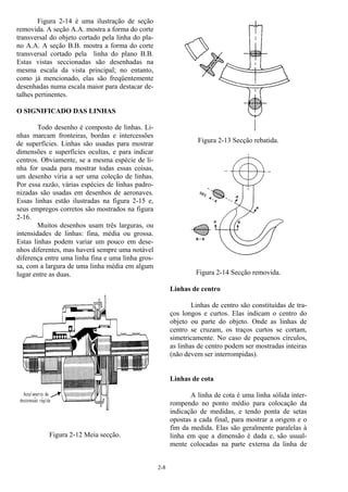 2-8
Figura 2-14 é uma ilustração de seção
removida. A seção A.A. mostra a forma do corte
transversal do objeto cortado pela linha do pla-
no A.A. A seção B.B. mostra a forma do corte
transversal cortado pela linha do plano B.B.
Estas vistas seccionadas são desenhadas na
mesma escala da vista principal; no entanto,
como já mencionado, elas são freqüentemente
desenhadas numa escala maior para destacar de-
talhes pertinentes.
O SIGNIFICADO DAS LINHAS
Todo desenho é composto de linhas. Li-
nhas marcam fronteiras, bordas e intercessões
de superfícies. Linhas são usadas para mostrar
dimensões e superfícies ocultas, e para indicar
centros. Obviamente, se a mesma espécie de li-
nha for usada para mostrar todas essas coisas,
um desenho viria a ser uma coleção de linhas.
Por essa razão, várias espécies de linhas padro-
nizadas são usadas em desenhos de aeronaves.
Essas linhas estão ilustradas na figura 2-15 e,
seus empregos corretos são mostrados na figura
2-16.
Muitos desenhos usam três larguras, ou
intensidades de linhas: fina, média ou grossa.
Estas linhas podem variar um pouco em dese-
nhos diferentes, mas haverá sempre uma notável
diferença entre uma linha fina e uma linha gros-
sa, com a largura de uma linha média em algum
lugar entre as duas.
Figura 2-12 Meia secção.
Figura 2-13 Secção rebatida.
Figura 2-14 Secção removida.
Linhas de centro
Linhas de centro são constituídas de tra-
ços longos e curtos. Elas indicam o centro do
objeto ou parte do objeto. Onde as linhas de
centro se cruzam, os traços curtos se cortam,
simetricamente. No caso de pequenos círculos,
as linhas de centro podem ser mostradas inteiras
(não devem ser interrompidas).
Linhas de cota
A linha de cota é uma linha sólida inter-
rompendo no ponto médio para colocação da
indicação de medidas, e tendo ponta de setas
opostas a cada final, para mostrar a origem e o
fim da medida. Elas são geralmente paralelas à
linha em que a dimensão é dada e, são usual-
mente colocadas na parte externa da linha de
 