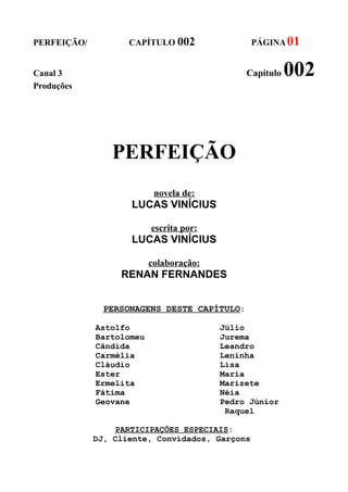 PERFEIÇÃO/          CAPÍTULO 002                PÁGINA 01


Canal 3                                       Capítulo   002
Produções




                PERFEIÇÃO
                           novela de:
                    LUCAS VINÍCIUS

                          escrita por:
                    LUCAS VINÍCIUS

                          colaboração:
                  RENAN FERNANDES


               PERSONAGENS DESTE CAPÍTULO:

             Astolfo                     Júlio
             Bartolomeu                  Jurema
             Cândida                     Leandro
             Carmélia                    Leninha
             Cláudio                     Lisa
             Ester                       Maria
             Ermelita                    Marizete
             Fátima                      Néia
             Geovane                     Pedro Júnior
                                          Raquel

                 PARTICIPAÇÕES ESPECIAIS:
             DJ, Cliente, Convidados, Garçons
 