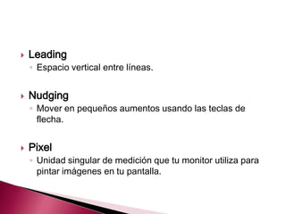    Leading
    ◦ Espacio vertical entre líneas.


   Nudging
    ◦ Mover en pequeños aumentos usando las teclas de
      flecha.


   Pixel
    ◦ Unidad singular de medición que tu monitor utiliza para
      pintar imágenes en tu pantalla.
 