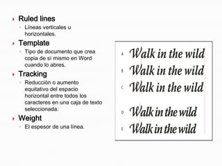    Ruled lines
    ◦ Líneas verticales u
      horizontales.
   Template
    ◦ Tipo de documento que crea
      copia de sí mismo en Word
      cuando lo abres.
   Tracking
    ◦ Reducción o aumento
      equitativo del espacio
      horizontal entre todos los
      caracteres en una caja de texto
      seleccionada.
   Weight
    ◦ El espesor de una línea.
 