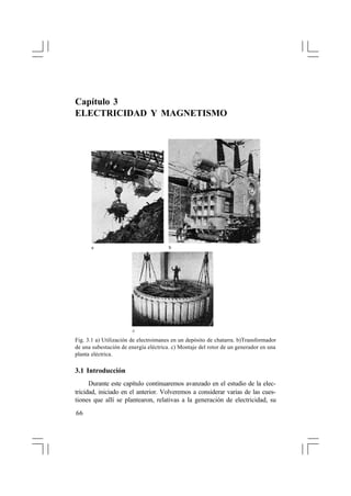 Capítulo 3
ELECTRICIDAD Y MAGNETISMO




      a                                b




                        c

Fig. 3.1 a) Utilización de electroimanes en un depósito de chatarra. b)Transformador
de una subestación de energía eléctrica. c) Montaje del rotor de un generador en una
planta eléctrica.

3.1 Introducción
      Durante este capítulo continuaremos avanzado en el estudio de la elec-
tricidad, iniciado en el anterior. Volveremos a considerar varias de las cues-
tiones que allí se plantearon, relativas a la generación de electricidad, su

66
 