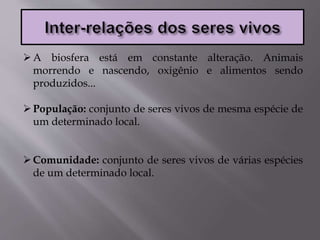 A biosfera está em constante alteração. Animais
morrendo e nascendo, oxigênio e alimentos sendo
produzidos...
População: conjunto de seres vivos de mesma espécie de
um determinado local.
Comunidade: conjunto de seres vivos de várias espécies
de um determinado local.
 